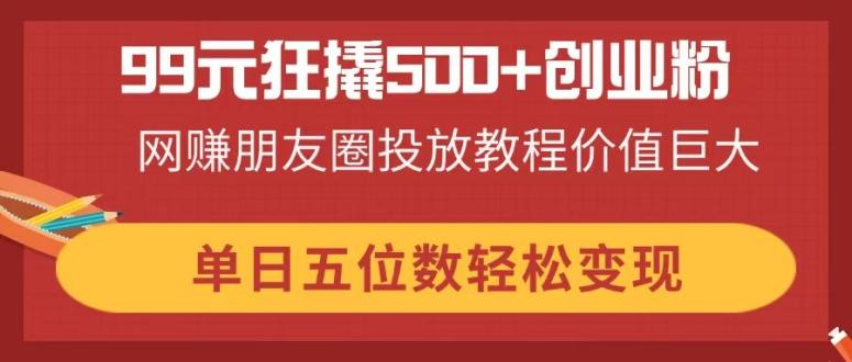（14247期）99元狂撬500+创业粉，网赚朋友圈投放教程价值巨大，单日五位数轻松变现-源码天堂