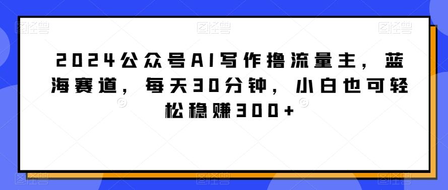 2024公众号AI写作撸流量主，蓝海赛道，每天30分钟，小白也可轻松稳赚300+【揭秘】-源码天堂