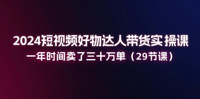 2024短视频好物达人带货实操课：一年时间卖了三十万单(29节课-源码天堂