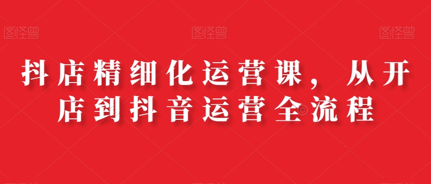 抖店精细化运营课，从开店到抖音运营全流程-源码天堂