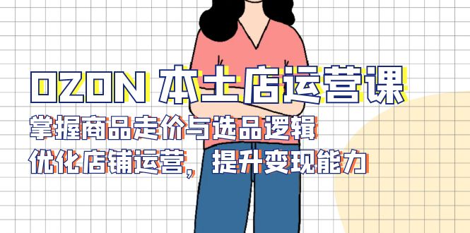 OZON 本土店运营课，掌握商品走价与选品逻辑，优化店铺运营，提升变现能力-源码天堂