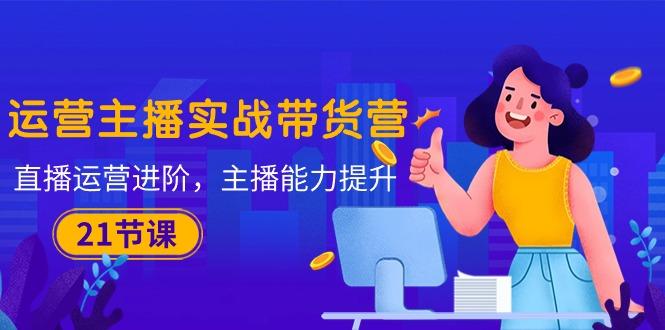 运营主播·实战带货营：直播运营 进阶，主播 能力提升(21节课-源码天堂