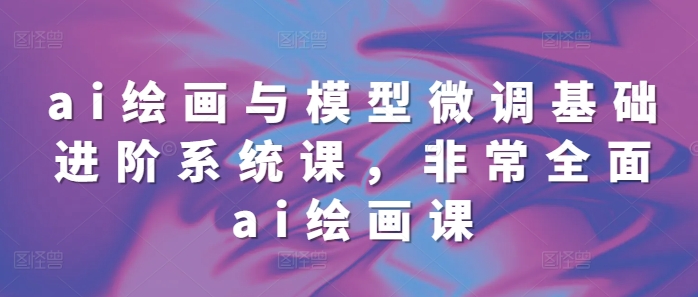 ai绘画与模型微调基础进阶系统课，非常全面ai绘画课(68节)-源码天堂