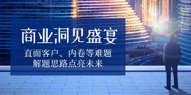 商业洞见盛宴，直面客户、内卷等难题，解题思路点亮未来-源码天堂