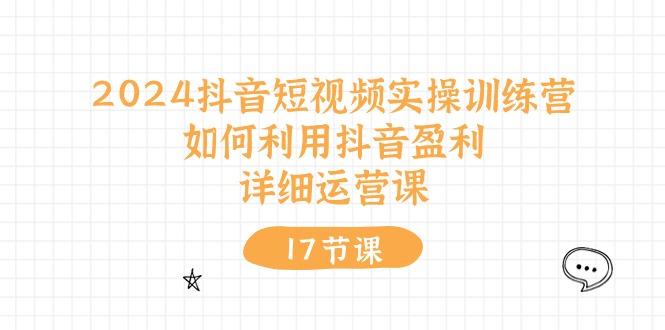 2024抖音短视频实操训练营：如何利用抖音盈利，详细运营课(17节视频课-源码天堂