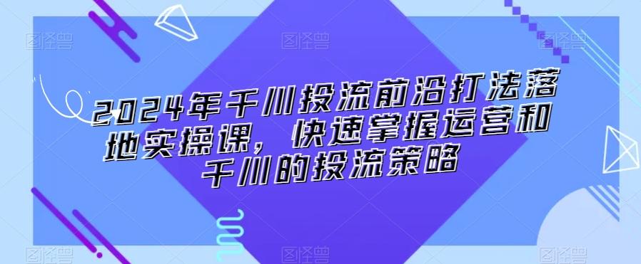 2024年千川投流前沿打法落地实操课，快速掌握运营和千川的投流策略-源码天堂