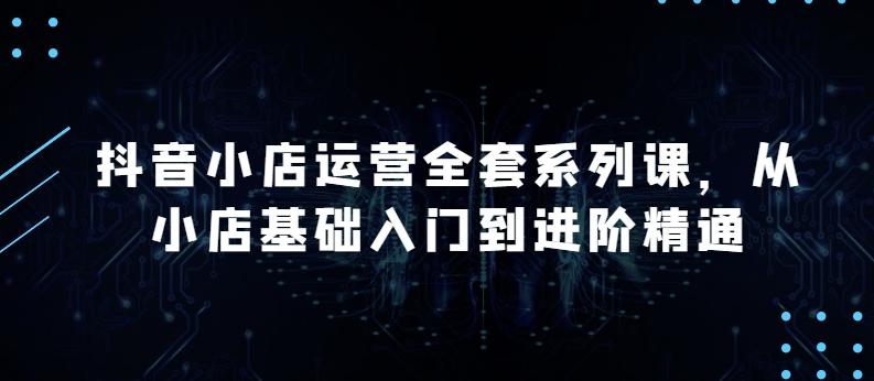 抖音小店运营全套系列课，全新升级，从小店基础入门到进阶精通，系统掌握月销百万小店的核心秘密-源码天堂