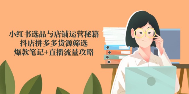 小红书选品与店铺运营秘籍，抖店拼多多货源筛选，爆款笔记+直播流量攻略-源码天堂