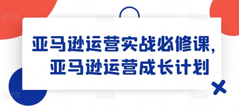 亚马逊运营实战必修课，亚马逊运营成长计划-源码天堂