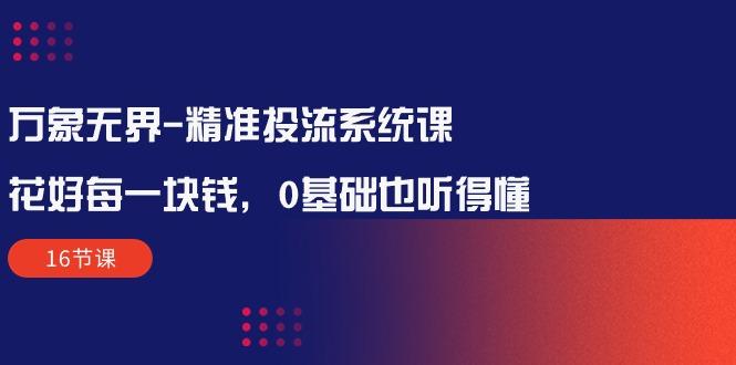 万象无界-精准投流系统课：花好 每一块钱，0基础也听得懂(16节课-源码天堂
