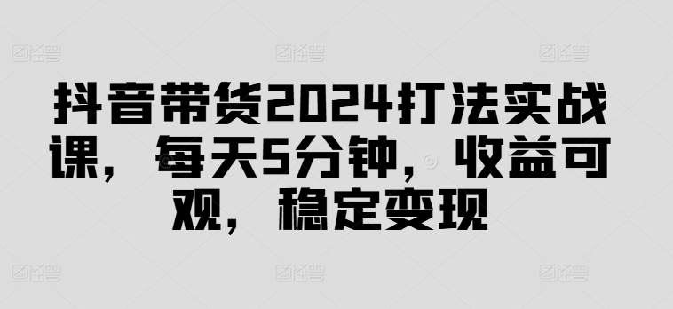 抖音带货2024打法实战课，每天5分钟，收益可观，稳定变现【揭秘】-源码天堂