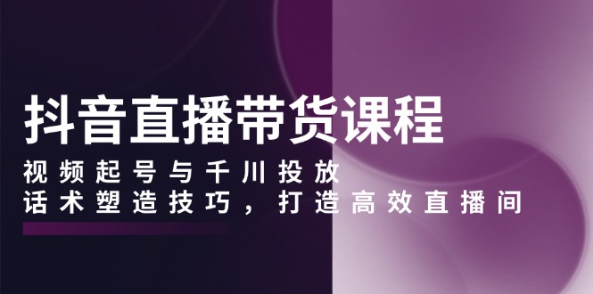 抖音直播带货课程，视频起号与千川投放，话术塑造技巧，打造高效直播间-源码天堂