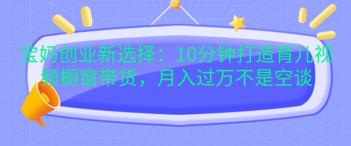 宝妈创业新选择：10分钟打造育儿视频橱窗带货，月入过W不是空谈【揭秘】-源码天堂
