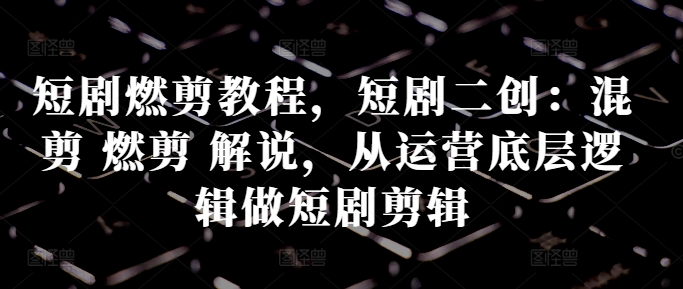 短剧燃剪教程，短剧二创：混剪 燃剪 解说，从运营底层逻辑做短剧剪辑-源码天堂