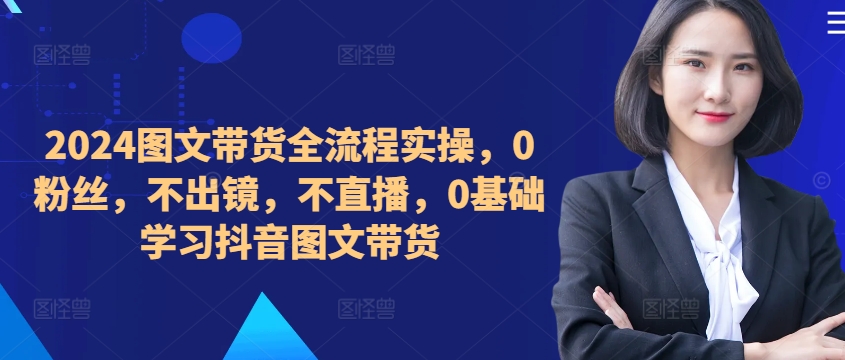 ​​​​​​2024图文带货全流程实操，0粉丝，不出镜，不直播，0基础学习抖音图文带货-源码天堂