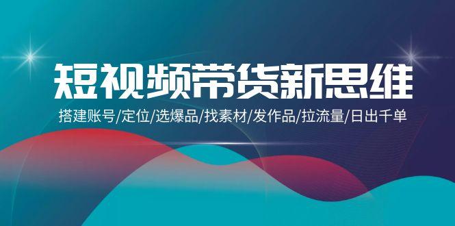 (9837期)短视频带货新思维：搭建账号/定位/选爆品/找素材/发作品/拉流量/日出千单-源码天堂