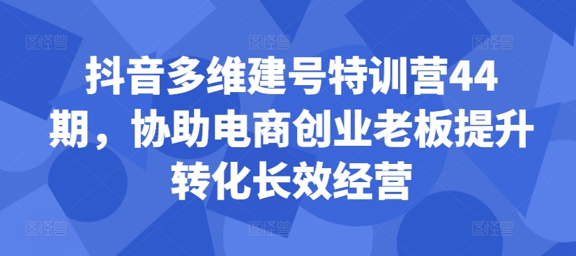 抖音多维建号特训营44期，协助电商创业老板提升转化长效经营-源码天堂