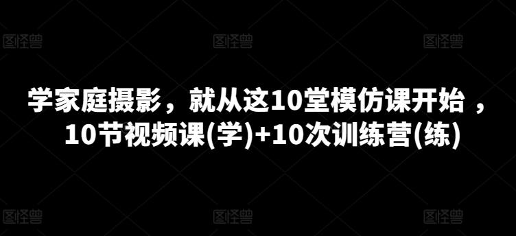 学家庭摄影，就从这10堂模仿课开始 ，10节视频课(学)+10次训练营(练)-源码天堂