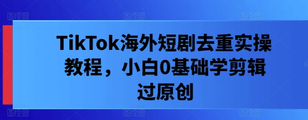 TikTok海外短剧去重实操教程，小白0基础学剪辑过原创-源码天堂