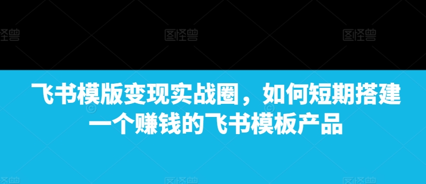 飞书模版变现实战圈，如何短期搭建一个赚钱的飞书模板产品-源码天堂