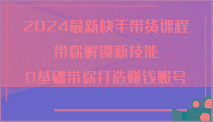 2024最新快手带货课程，带你解锁新技能，0基础带你打造赚钱账号-源码天堂