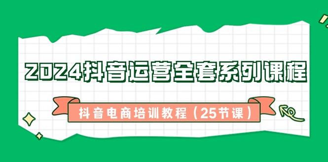 2024抖音运营全套系列课程-抖音电商培训教程(25节课)-源码天堂